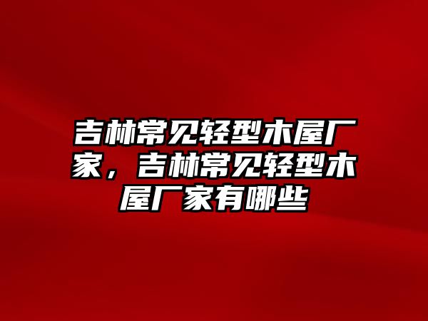 吉林常見(jiàn)輕型木屋廠(chǎng)家，吉林常見(jiàn)輕型木屋廠(chǎng)家有哪些