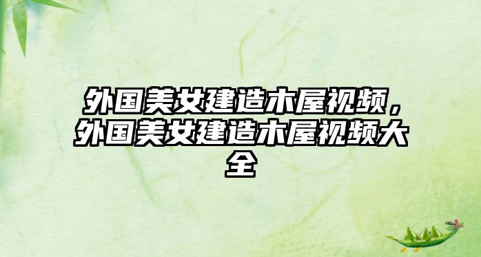 外國(guó)美女建造木屋視頻，外國(guó)美女建造木屋視頻大全