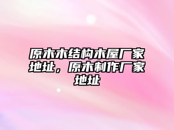 原木木結(jié)構(gòu)木屋廠(chǎng)家地址，原木制作廠(chǎng)家地址