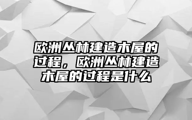 歐洲叢林建造木屋的過(guò)程，歐洲叢林建造木屋的過(guò)程是什么