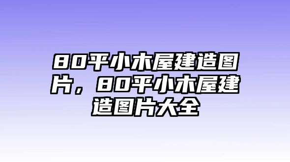 80平小木屋建造圖片，80平小木屋建造圖片大全