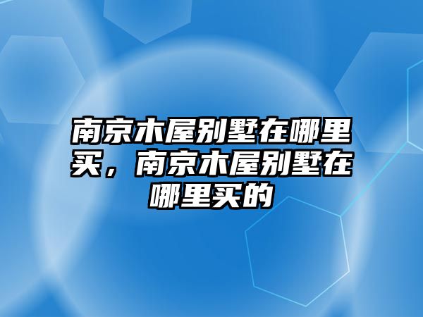 南京木屋別墅在哪里買，南京木屋別墅在哪里買的