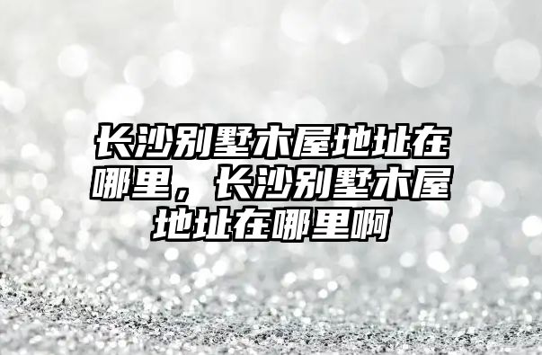 長沙別墅木屋地址在哪里，長沙別墅木屋地址在哪里啊