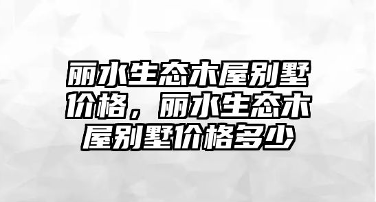 麗水生態(tài)木屋別墅價格，麗水生態(tài)木屋別墅價格多少