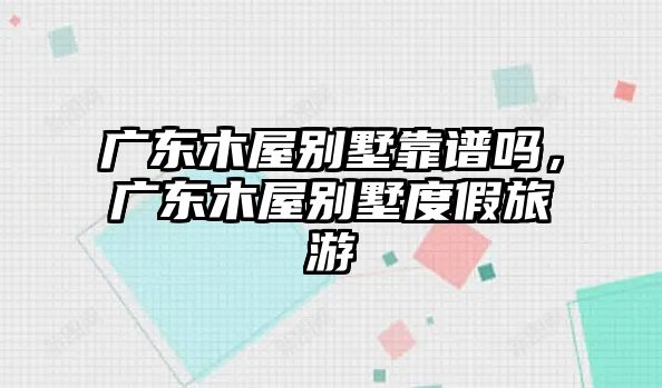 廣東木屋別墅靠譜嗎，廣東木屋別墅度假旅游