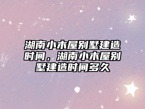 湖南小木屋別墅建造時間，湖南小木屋別墅建造時間多久