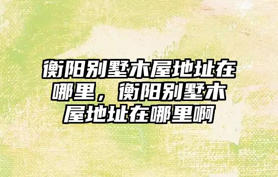 衡陽別墅木屋地址在哪里，衡陽別墅木屋地址在哪里啊