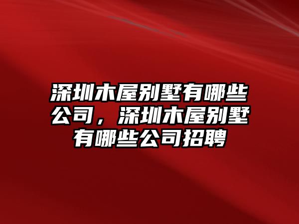 深圳木屋別墅有哪些公司，深圳木屋別墅有哪些公司招聘