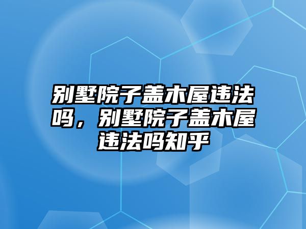 別墅院子蓋木屋違法嗎，別墅院子蓋木屋違法嗎知乎