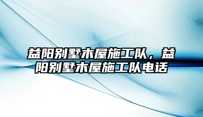 益陽別墅木屋施工隊(duì)，益陽別墅木屋施工隊(duì)電話