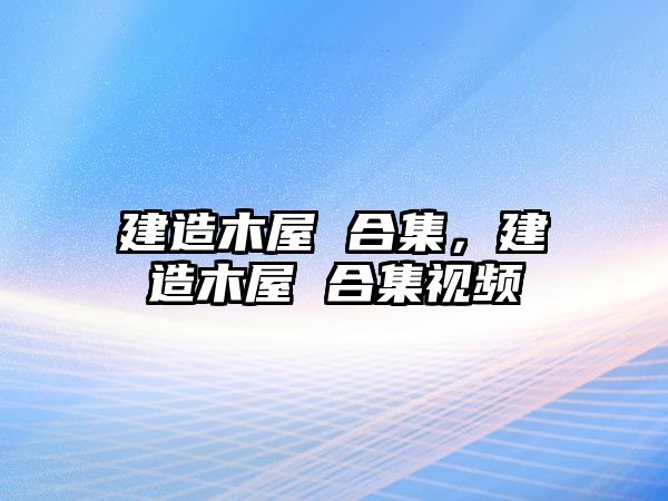 建造木屋 合集，建造木屋 合集視頻