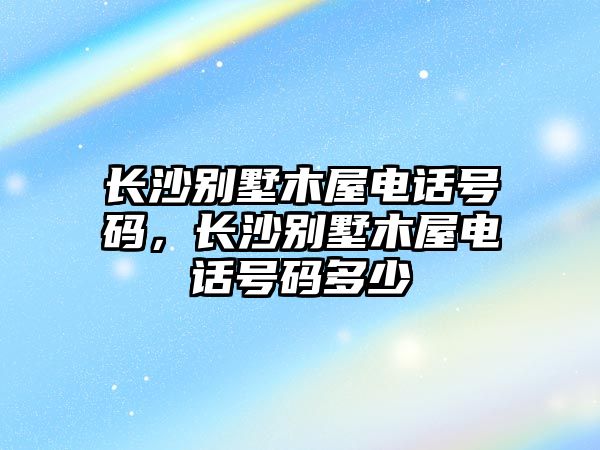 長沙別墅木屋電話號碼，長沙別墅木屋電話號碼多少