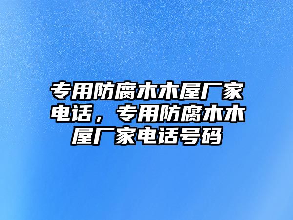 專用防腐木木屋廠家電話，專用防腐木木屋廠家電話號碼